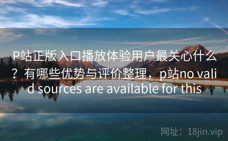 P站正版入口播放体验用户最关心什么？有哪些优势与评价整理，p站no valid sources are available for this  第2张