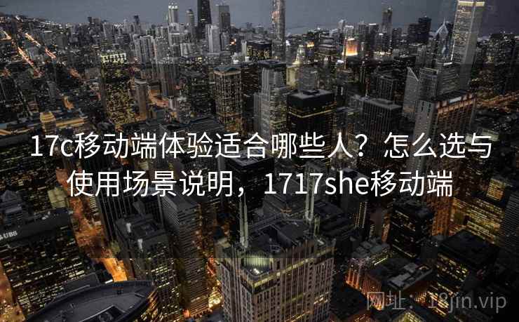 17c移动端体验适合哪些人？怎么选与使用场景说明，1717she移动端  第1张