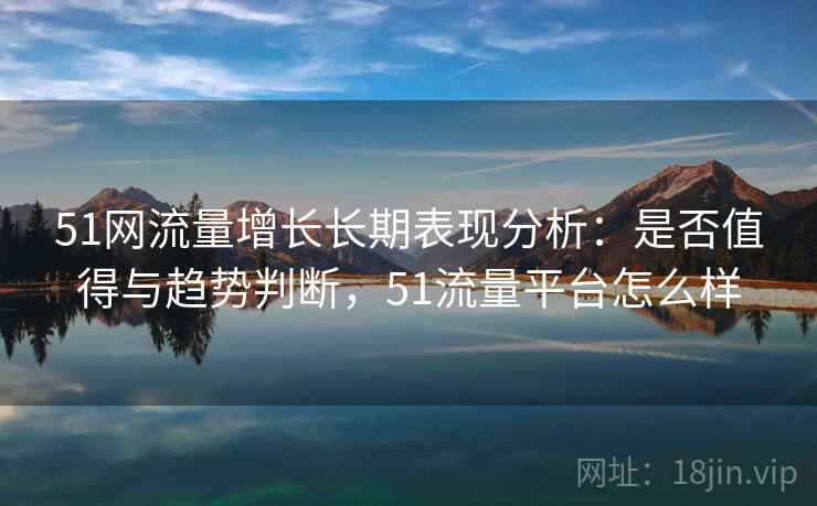 51网流量增长长期表现分析：是否值得与趋势判断，51流量平台怎么样