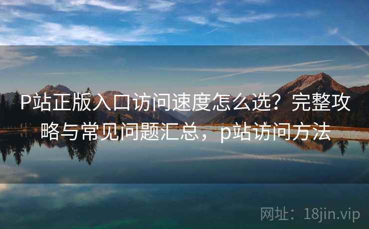 P站正版入口访问速度怎么选？完整攻略与常见问题汇总，p站访问方法  第2张