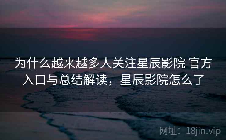 为什么越来越多人关注星辰影院 官方入口与总结解读，星辰影院怎么了