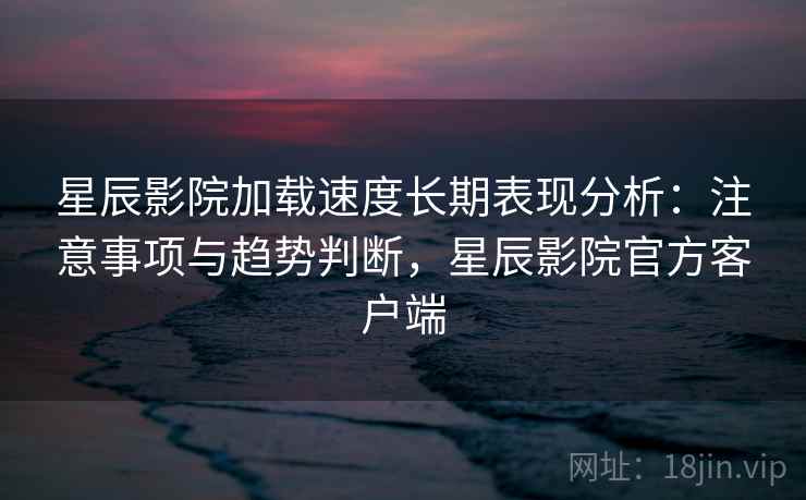 星辰影院加载速度长期表现分析：注意事项与趋势判断，星辰影院官方客户端