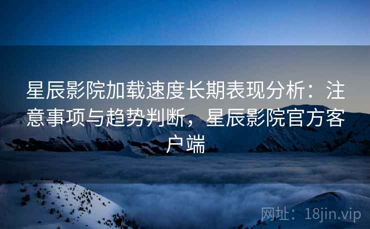 星辰影院加载速度长期表现分析：注意事项与趋势判断，星辰影院官方客户端  第2张