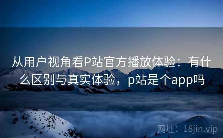 从用户视角看P站官方播放体验：有什么区别与真实体验，p站是个app吗