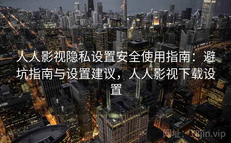 人人影视隐私设置安全使用指南：避坑指南与设置建议，人人影视下载设置