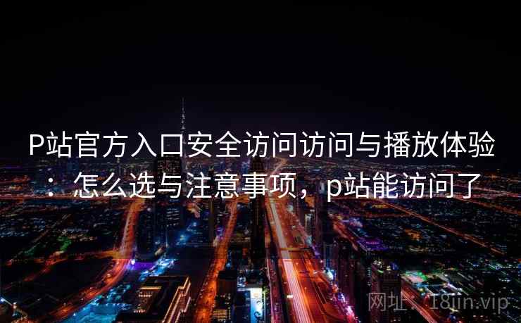 P站官方入口安全访问访问与播放体验：怎么选与注意事项，p站能访问了  第2张