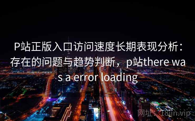 P站正版入口访问速度长期表现分析：存在的问题与趋势判断，p站there was a error loading