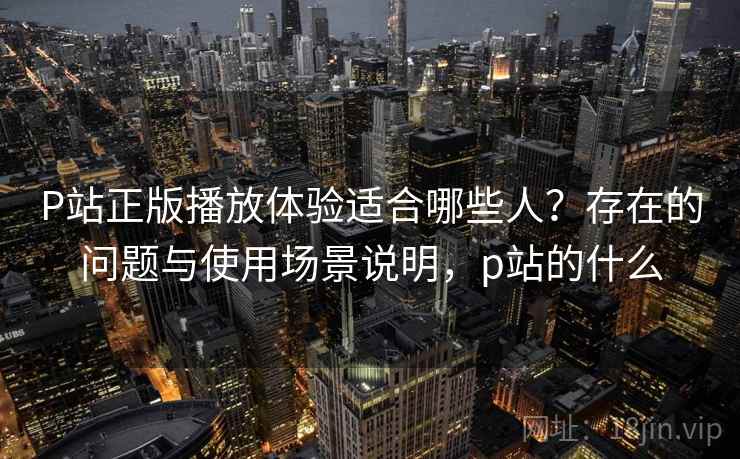 P站正版播放体验适合哪些人？存在的问题与使用场景说明，p站的什么  第1张