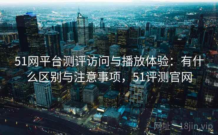 51网平台测评访问与播放体验：有什么区别与注意事项，51评测官网  第2张
