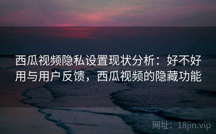 西瓜视频隐私设置现状分析：好不好用与用户反馈，西瓜视频的隐藏功能  第1张