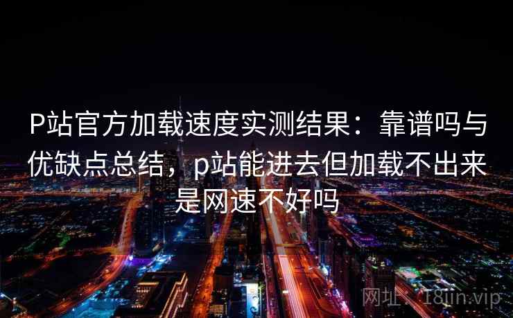 P站官方加载速度实测结果：靠谱吗与优缺点总结，p站能进去但加载不出来是网速不好吗  第2张