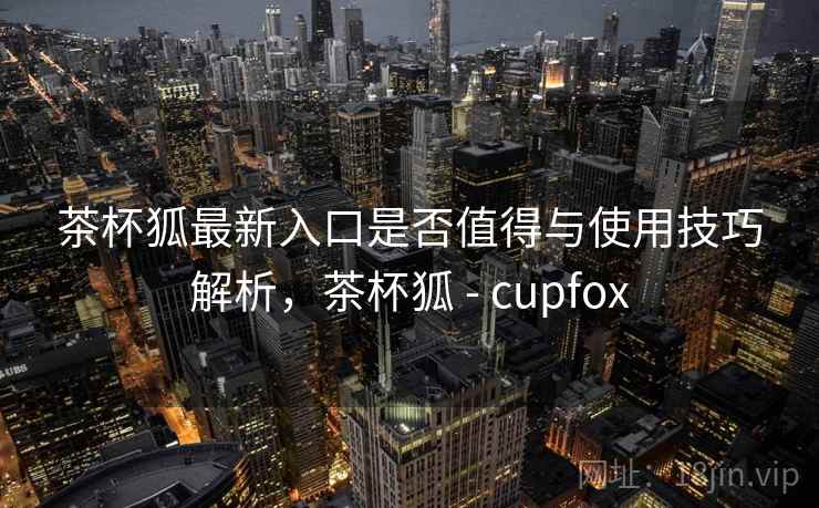 茶杯狐最新入口是否值得与使用技巧解析，茶杯狐 - cupfox  第1张