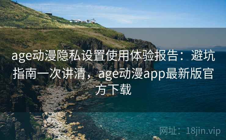 age动漫隐私设置使用体验报告：避坑指南一次讲清，age动漫app最新版官方下载
