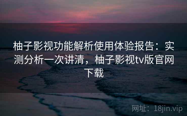 柚子影视功能解析使用体验报告：实测分析一次讲清，柚子影视tv版官网下载  第1张