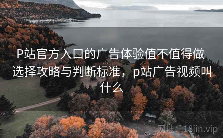 P站官方入口的广告体验值不值得做 选择攻略与判断标准，p站广告视频叫什么  第2张