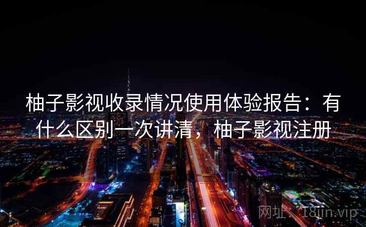 柚子影视收录情况使用体验报告：有什么区别一次讲清，柚子影视注册  第2张