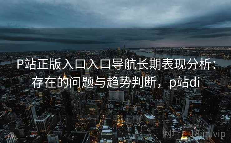 P站正版入口入口导航长期表现分析：存在的问题与趋势判断，p站di  第2张