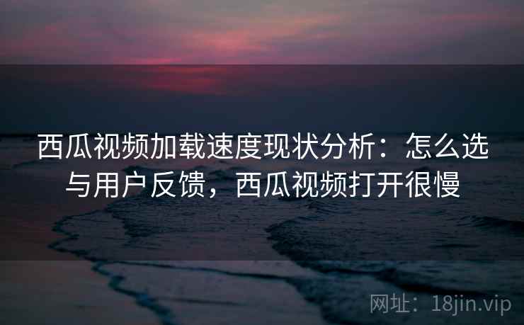 西瓜视频加载速度现状分析：怎么选与用户反馈，西瓜视频打开很慢  第1张