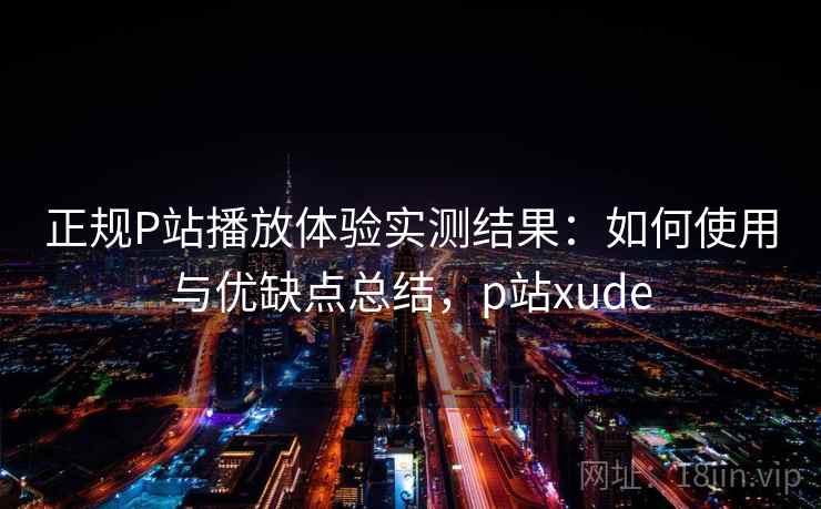 正规P站播放体验实测结果：如何使用与优缺点总结，p站xude  第2张