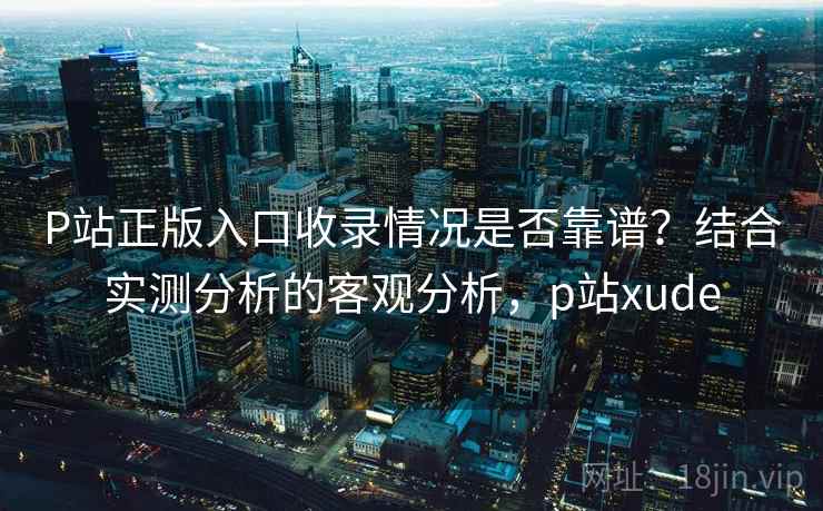 P站正版入口收录情况是否靠谱？结合实测分析的客观分析，p站xude  第2张