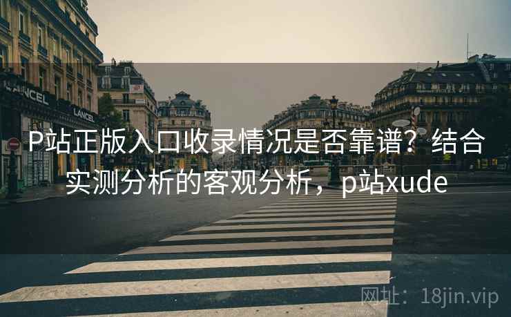 P站正版入口收录情况是否靠谱？结合实测分析的客观分析，p站xude