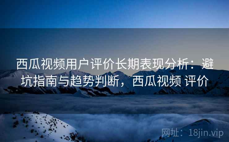 西瓜视频用户评价长期表现分析：避坑指南与趋势判断，西瓜视频 评价  第1张