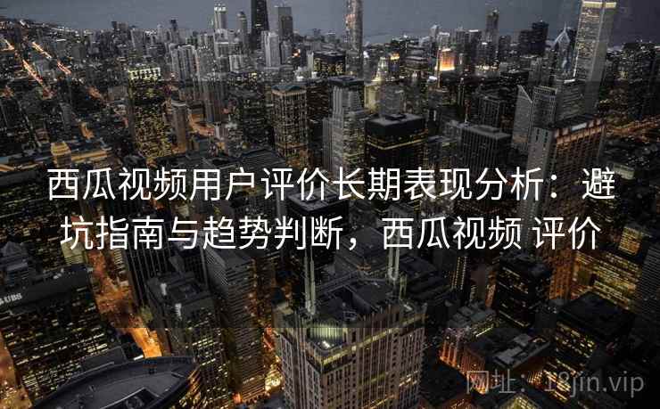 西瓜视频用户评价长期表现分析：避坑指南与趋势判断，西瓜视频 评价  第2张