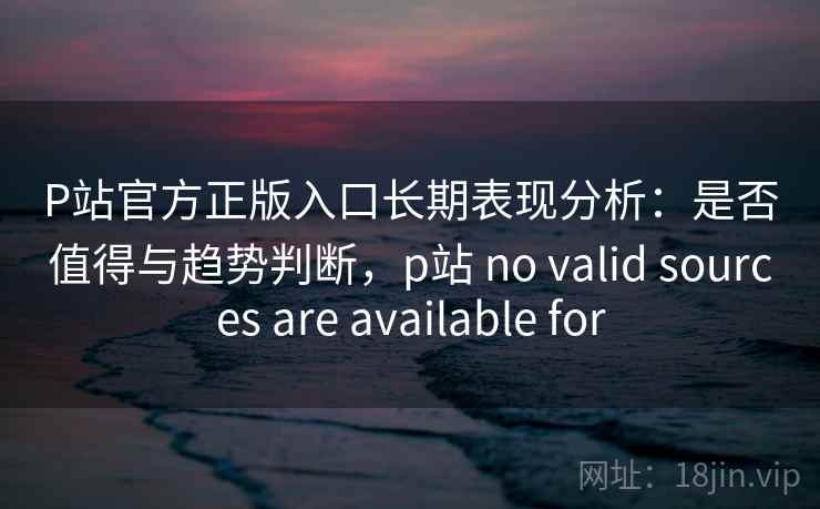 P站官方正版入口长期表现分析：是否值得与趋势判断，p站 no valid sources are available for  第1张