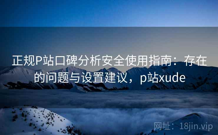 正规P站口碑分析安全使用指南：存在的问题与设置建议，p站xude  第2张