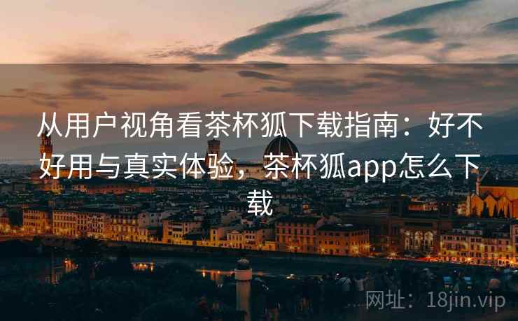 从用户视角看茶杯狐下载指南：好不好用与真实体验，茶杯狐app怎么下载  第1张