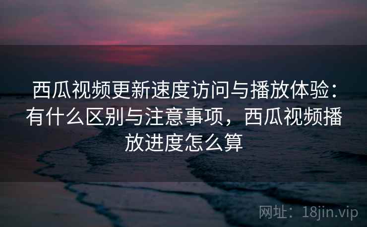 西瓜视频更新速度访问与播放体验：有什么区别与注意事项，西瓜视频播放进度怎么算  第2张