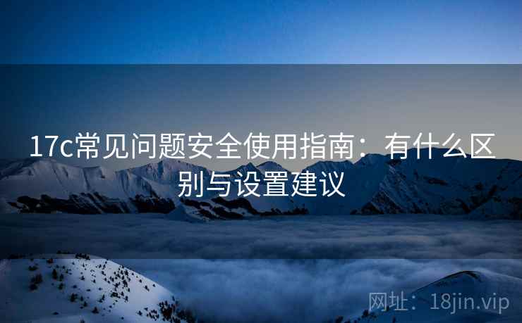 17c常见问题安全使用指南：有什么区别与设置建议  第1张