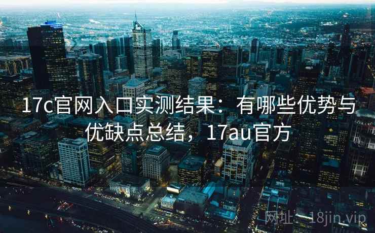 17c官网入口实测结果：有哪些优势与优缺点总结，17au官方  第2张