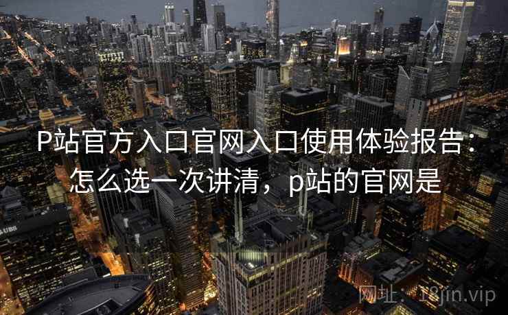 P站官方入口官网入口使用体验报告:怎么选一次讲清,p站的官网是 第1张 P站官方入口官网入口使用体验报告:怎么选一次讲清,p站的官网是 第1张