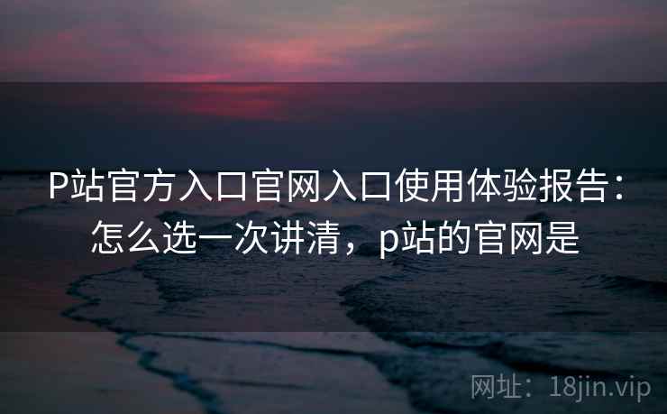 P站官方入口官网入口使用体验报告:怎么选一次讲清,p站的官网是 第2张 P站官方入口官网入口使用体验报告:怎么选一次讲清,p站的官网是 第2张