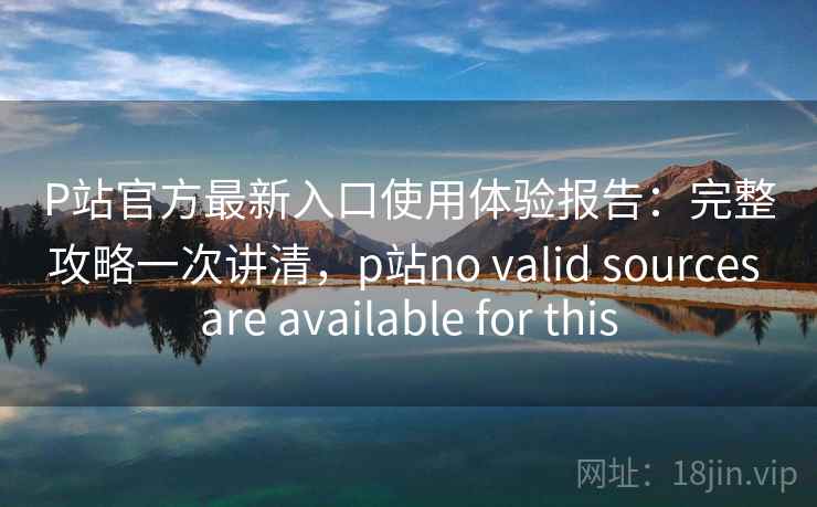 P站官方最新入口使用体验报告:完整攻略一次讲清,p站no valid sources are available for this 第2张 P站官方最新入口使用体验报告:完整攻略一次讲清,p站no valid sources are available for this 第2张