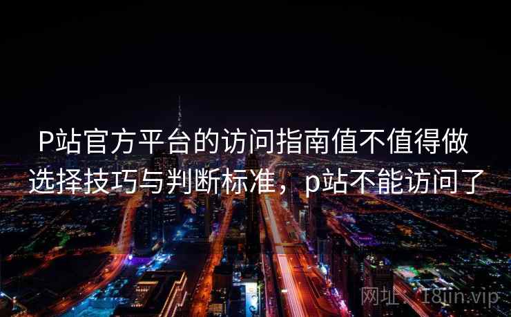 P站官方平台的访问指南值不值得做 选择技巧与判断标准，p站不能访问了