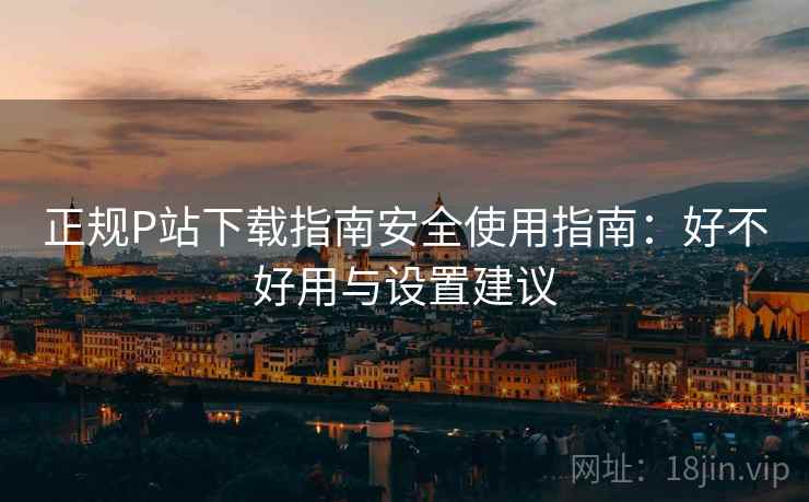 正规P站下载指南安全使用指南：好不好用与设置建议