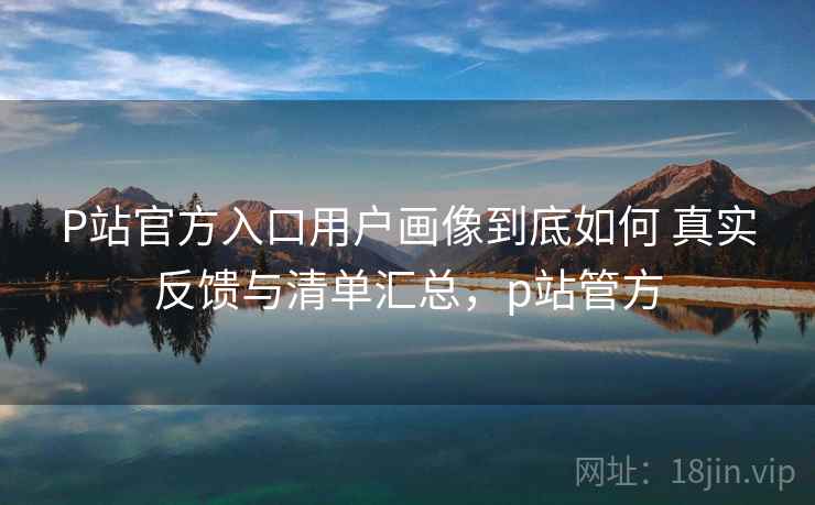 P站官方入口用户画像到底如何 真实反馈与清单汇总，p站管方