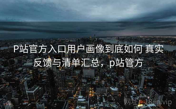 P站官方入口用户画像到底如何 真实反馈与清单汇总,p站管方 第2张 P站官方入口用户画像到底如何 真实反馈与清单汇总,p站管方 第2张