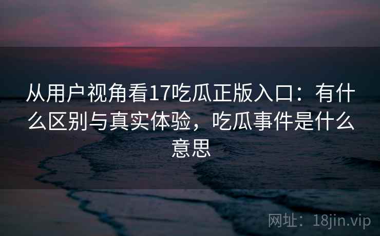 从用户视角看17吃瓜正版入口:有什么区别与真实体验,吃瓜事件是什么意思 第2张 从用户视角看17吃瓜正版入口:有什么区别与真实体验,吃瓜事件是什么意思 第2张