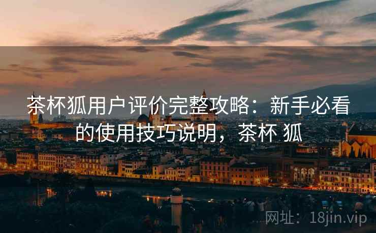 茶杯狐用户评价完整攻略：新手必看的使用技巧说明，茶杯 狐