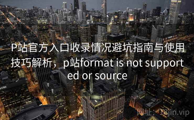P站官方入口收录情况避坑指南与使用技巧解析,p站format is not supported or source 第1张 P站官方入口收录情况避坑指南与使用技巧解析,p站format is not supported or source 第1张