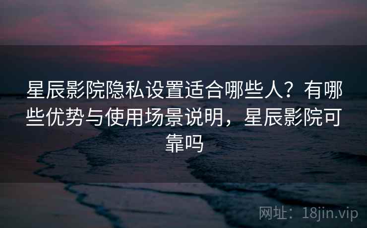 星辰影院隐私设置适合哪些人？有哪些优势与使用场景说明，星辰影院可靠吗  第1张