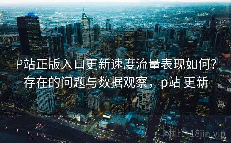 P站正版入口更新速度流量表现如何?存在的问题与数据观察,p站 更新 第1张 P站正版入口更新速度流量表现如何?存在的问题与数据观察,p站 更新 第1张