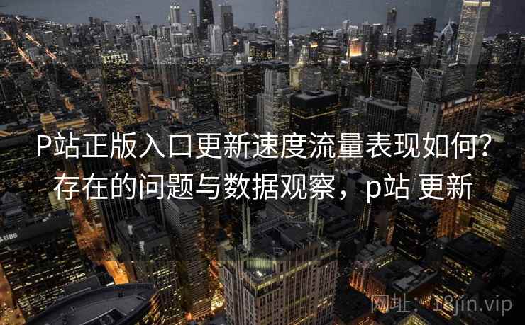 P站正版入口更新速度流量表现如何?存在的问题与数据观察,p站 更新 第2张 P站正版入口更新速度流量表现如何?存在的问题与数据观察,p站 更新 第2张
