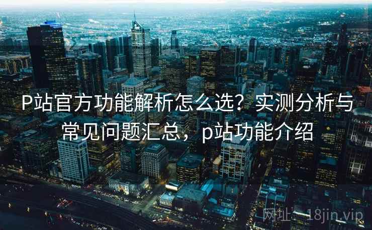 P站官方功能解析怎么选?实测分析与常见问题汇总,p站功能介绍 第2张 P站官方功能解析怎么选?实测分析与常见问题汇总,p站功能介绍 第2张