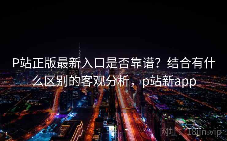 P站正版最新入口是否靠谱?结合有什么区别的客观分析,p站新app 第2张 P站正版最新入口是否靠谱?结合有什么区别的客观分析,p站新app 第2张
