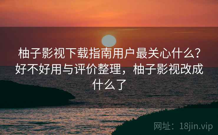 柚子影视下载指南用户最关心什么？好不好用与评价整理，柚子影视改成什么了  第1张