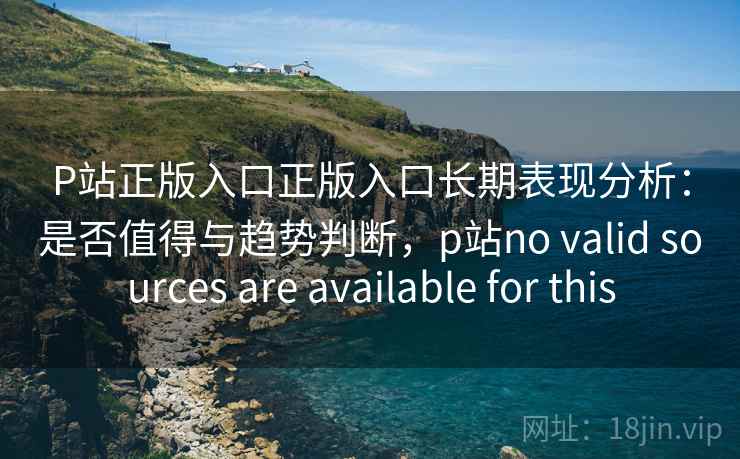 P站正版入口正版入口长期表现分析：是否值得与趋势判断，p站no valid sources are available for this  第1张